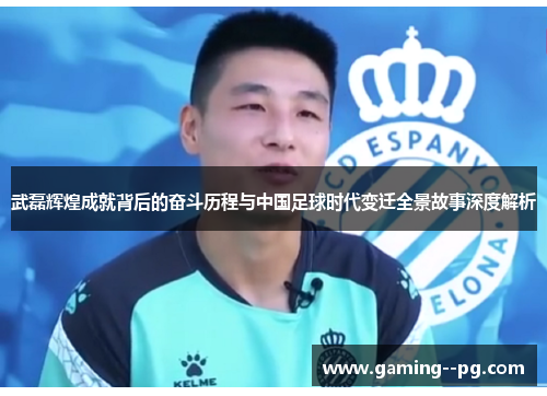 武磊辉煌成就背后的奋斗历程与中国足球时代变迁全景故事深度解析