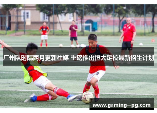 广州队时隔两月更新社媒 重磅推出恒大足校最新招生计划