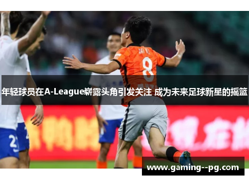 年轻球员在A-League崭露头角引发关注 成为未来足球新星的摇篮 年轻球员在A-League崭露头角引发关注 成为未来足球新星的摇篮