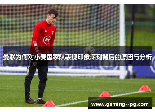曼联为何对小麦国家队表现印象深刻背后的原因与分析 曼联为何对小麦国家队表现印象深刻背后的原因与分析