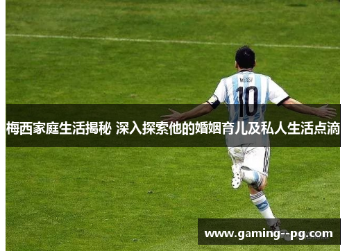 梅西家庭生活揭秘 深入探索他的婚姻育儿及私人生活点滴