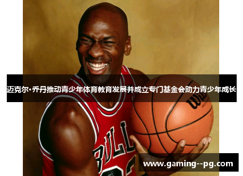 迈克尔·乔丹推动青少年体育教育发展并成立专门基金会助力青少年成长