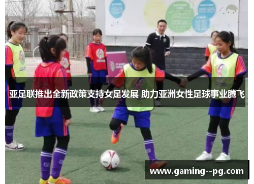 亚足联推出全新政策支持女足发展 助力亚洲女性足球事业腾飞
