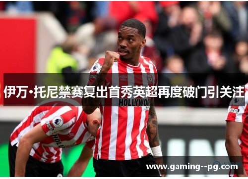 伊万·托尼禁赛复出首秀英超再度破门引关注 伊万·托尼禁赛复出首秀英超再度破门引关注