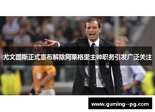 尤文图斯正式宣布解除阿莱格里主帅职务引发广泛关注