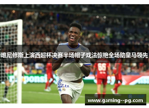 维尼修斯上演西超杯决赛半场帽子戏法惊艳全场助皇马领先
