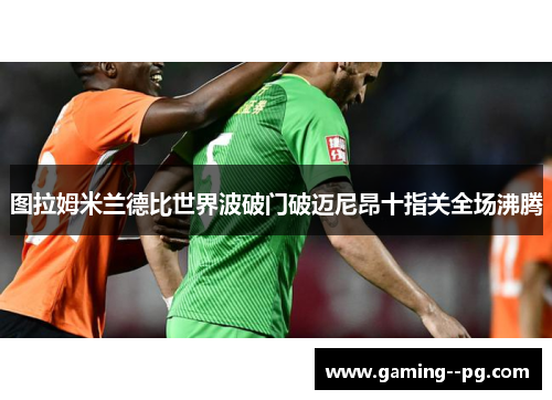 图拉姆米兰德比世界波破门破迈尼昂十指关全场沸腾 图拉姆米兰德比世界波破门破迈尼昂十指关全场沸腾
